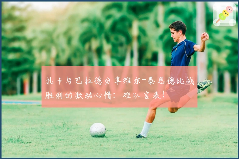 扎卡与巴拉德分享维尔-泰恩德比战胜利的激动心情：难以言表！