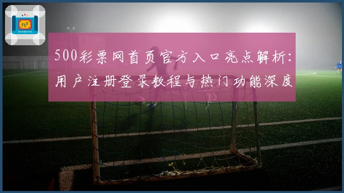 500彩票网首页官方入口亮点解析:用户注册登录教程与热门功能深度体验
