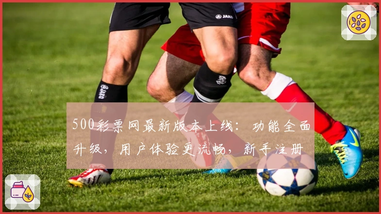 500彩票网最新版本上线：功能全面升级，用户体验更流畅，新手注册教程一览