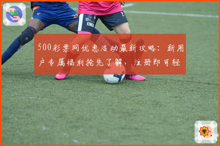 500彩票网优惠活动最新攻略：新用户专属福利抢先了解，注册即可轻松获取