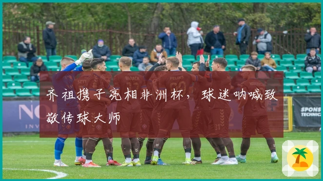 齐祖携子亮相非洲杯，球迷呐喊致敬传球大师