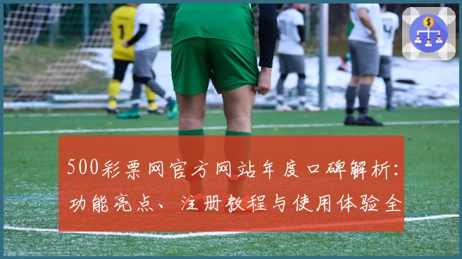 500彩票网官方网站年度口碑解析：功能亮点、注册教程与使用体验全面评测