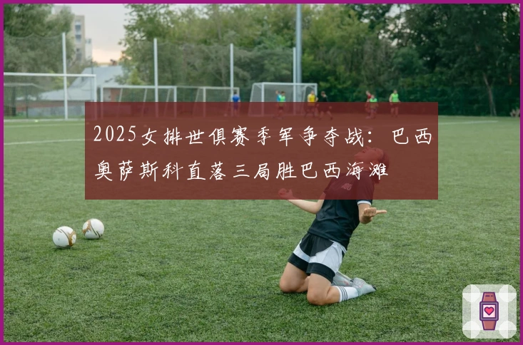 2025女排世俱赛季军争夺战：巴西奥萨斯科直落三局胜巴西海滩