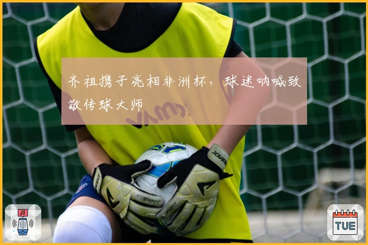 齐祖携子亮相非洲杯，球迷呐喊致敬传球大师