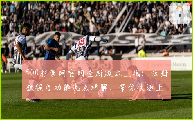 500彩票网官网全新版本上线：注册教程与功能亮点详解，带你快速上手