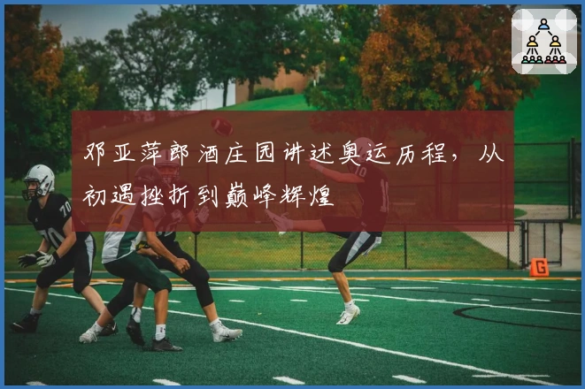 邓亚萍郎酒庄园讲述奥运历程，从初遇挫折到巅峰辉煌