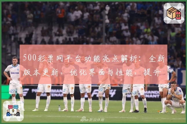 500彩票网平台功能亮点解析：全新版本更新，优化界面与性能，提升用户体验
