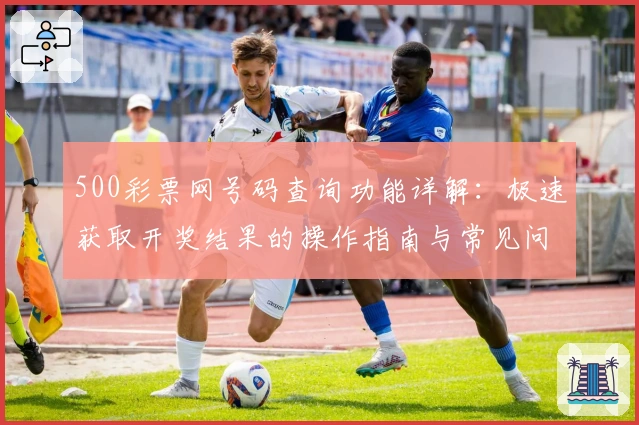 500彩票网号码查询功能详解：极速获取开奖结果的操作指南与常见问题解析