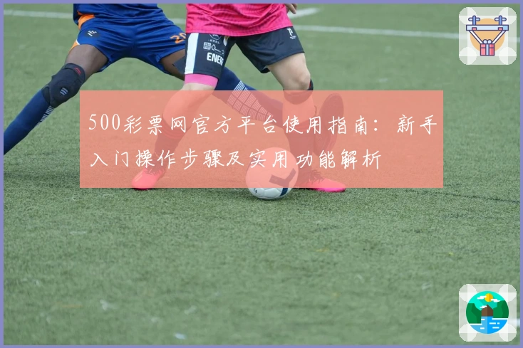 500彩票网官方平台使用指南：新手入门操作步骤及实用功能解析