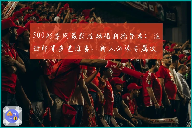 500彩票网最新活动福利抢先看：注册即享多重惊喜，新人必读专属攻略