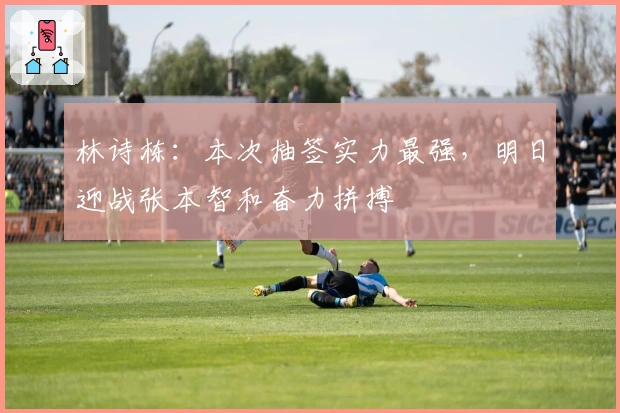 林诗栋：本次抽签实力最强，明日迎战张本智和奋力拼搏