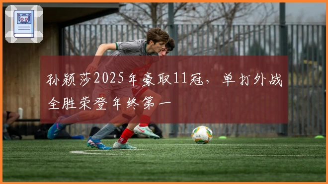 孙颖莎2025年豪取11冠，单打外战全胜荣登年终第一