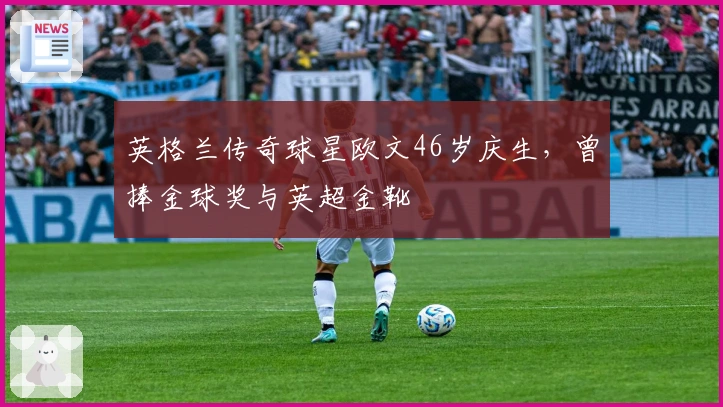 英格兰传奇球星欧文46岁庆生，曾捧金球奖与英超金靴