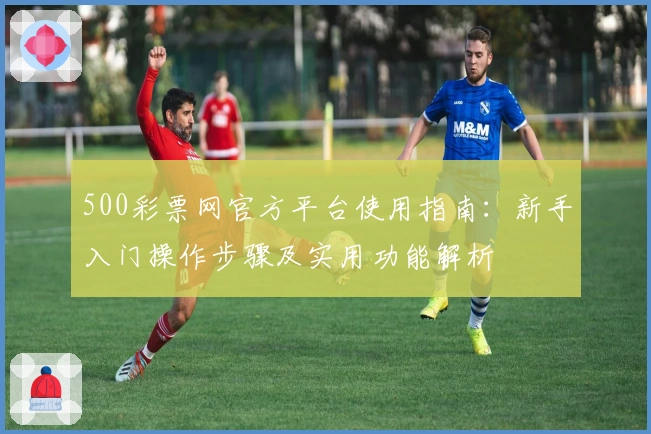 500彩票网官方平台使用指南：新手入门操作步骤及实用功能解析