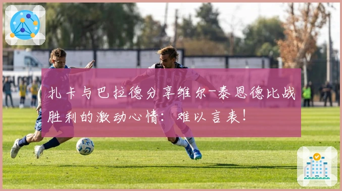 扎卡与巴拉德分享维尔-泰恩德比战胜利的激动心情：难以言表！