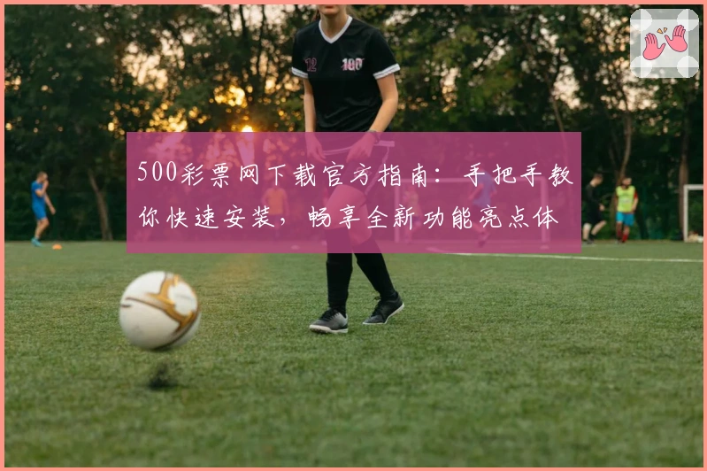 500彩票网下载官方指南：手把手教你快速安装，畅享全新功能亮点体验
