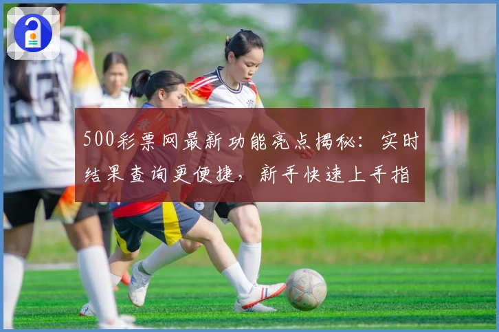 500彩票网最新功能亮点揭秘:实时结果查询更便捷,新手快速上手指南