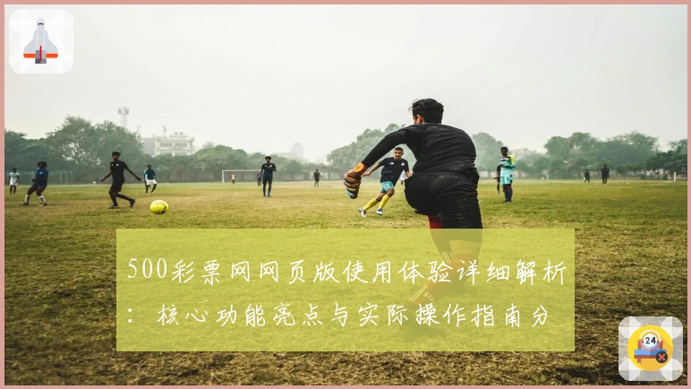 500彩票网网页版使用体验详细解析：核心功能亮点与实际操作指南分享