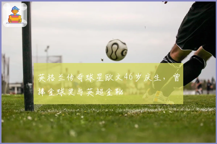 英格兰传奇球星欧文46岁庆生，曾捧金球奖与英超金靴
