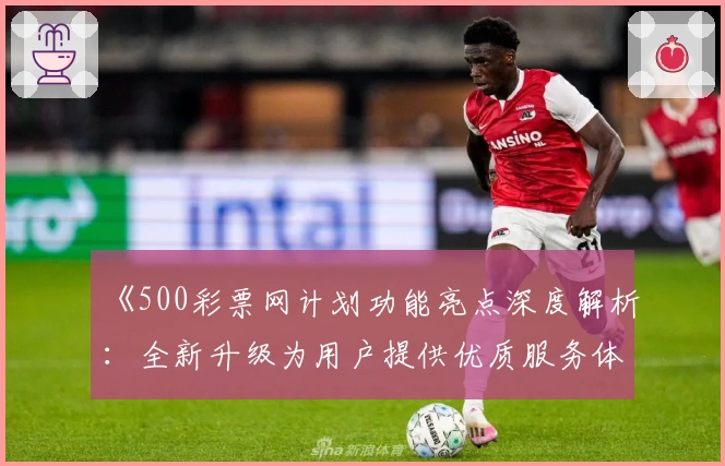 《500彩票网计划功能亮点深度解析：全新升级为用户提供优质服务体验》