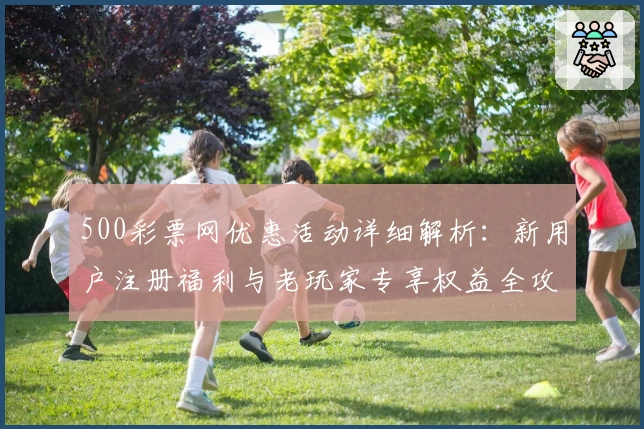 500彩票网优惠活动详细解析：新用户注册福利与老玩家专享权益全攻略