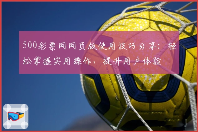 500彩票网网页版使用技巧分享：轻松掌握实用操作，提升用户体验