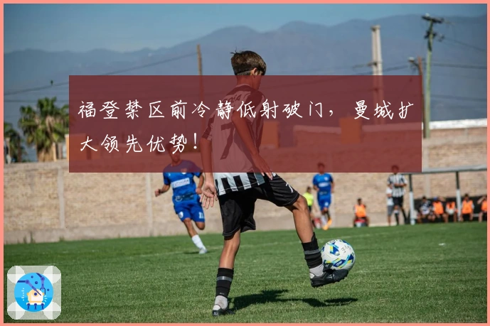 福登禁区前冷静低射破门，曼城扩大领先优势！