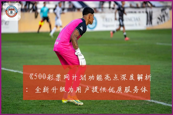 《500彩票网计划功能亮点深度解析：全新升级为用户提供优质服务体验》