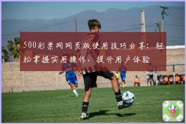 500彩票网网页版使用技巧分享：轻松掌握实用操作，提升用户体验