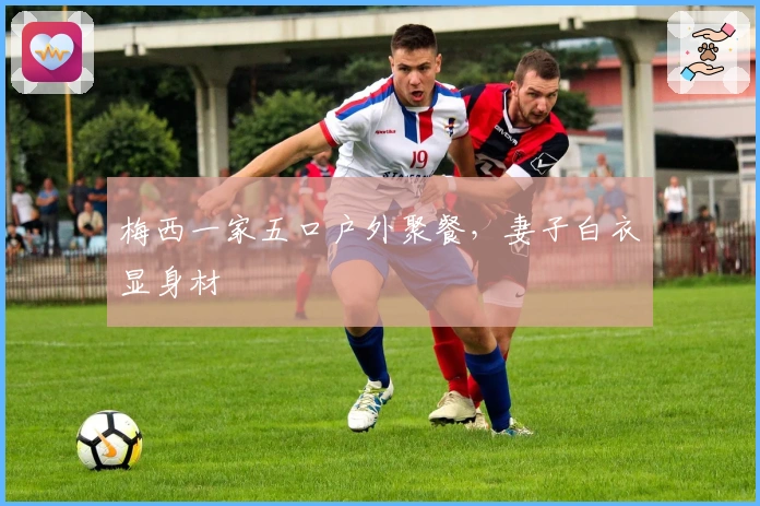 梅西一家五口户外聚餐，妻子白衣显身材