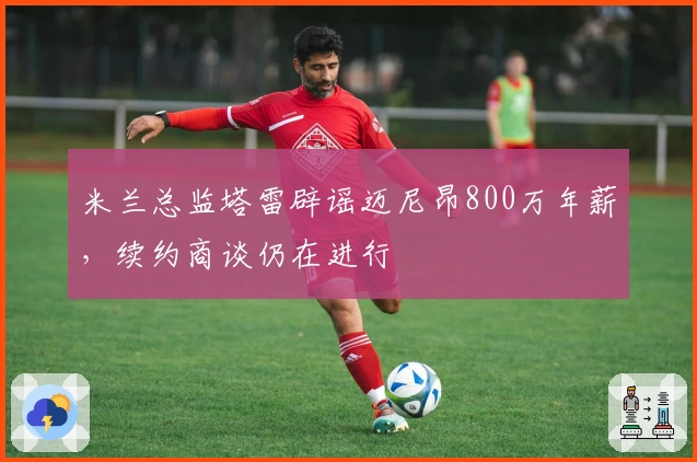 米兰总监塔雷辟谣迈尼昂800万年薪，续约商谈仍在进行